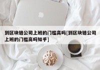 到区块链公司上班的门槛高吗[到区块链公司上班的门槛高吗知乎]