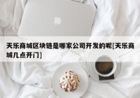 天乐商城区块链是哪家公司开发的呢[天乐商城几点开门]