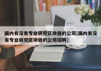 国内有没有专业研究区块链的公司[国内有没有专业研究区块链的公司招聘]